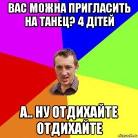 вас можна пригласить на танец? 4 дітей а.. ну отдихайте отдихайте