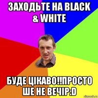 заходьте на black & white буде цікаво!!просто ше не вечір:d