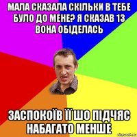 мала сказала скільки в тебе було до мене? я сказав 13 вона обіделась заспокоїв її шо підчяс набагато менше