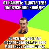 от кажуть: ”щастя тебе обов’язково знайде” не розумію: або я так піздато ховаюся, або воно мене якось хуйово шукає