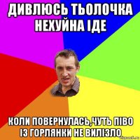 дивлюсь тьолочка нехуйна іде коли повернулась,чуть піво із горлянки не вилізло