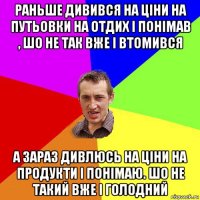 раньше дивився на ціни на путьовки на отдих і понімав , шо не так вже і втомився а зараз дивлюсь на ціни на продукти і понімаю. шо не такий вже і голодний