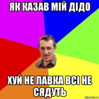 як казав мій дідо хуй не лавка всі не сядуть