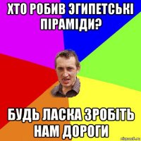 хто робив эгипетські піраміди? будь ласка зробіть нам дороги