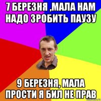 7 березня ,мала нам надо зробить паузу 9 березня, мала прости я бил не прав