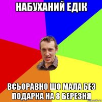 набуханий едік всьоравно шо мала без подарка на 8 березня