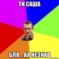 ти саша бля .. ая незнав