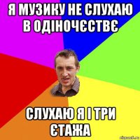 я музику не слухаю в одіночєствє слухаю я і три єтажа