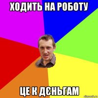 ходить на роботу це к дєньгам