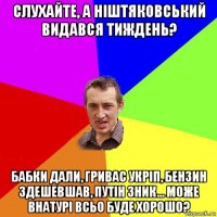 слухайте, а ніштяковський видався тиждень? бабки дали, гривас укріп, бензин здешевшав, путін зник... може внатурі всьо буде хорошо?