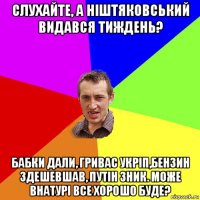 слухайте, а ніштяковський видався тиждень? бабки дали, гривас укріп,бензин здешевшав, путін зник. може внатурі все хорошо буде?