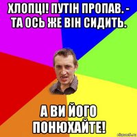 хлопці! путін пропав. - та ось же він сидить. а ви його понюхайте!