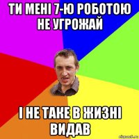 ти мені 7-ю роботою не угрожай і не таке в жизні видав