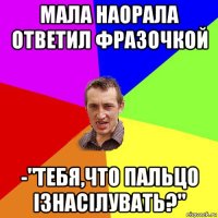 мала наорала ответил фразочкой -"тебя,что пальцо ізнасілувать?"