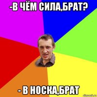 -в чём сила,брат? - в носка,брат