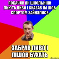 побачив як школьніки пьють пиво і сказав їм шоб спортом зайнялися забрав пиво і пішов бухать