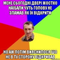 мене сьогодні двері жостко наїбали чуть голову не зламав як їх відкрити но аж потім вияснилося шо не в ту сторону відкривав