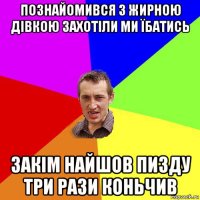 познайомився з жирною дівкою захотіли ми їбатись закім найшов пизду три рази коньчив