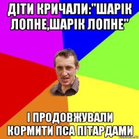 діти кричали:"шарік лопне,шарік лопне" і продовжували кормити пса пітардами