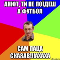 анют, ти не поїдеш а футбол сам паца сказав!!!ахаха