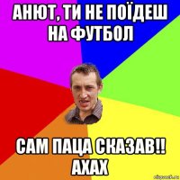 анют, ти не поїдеш на футбол сам паца сказав!! ахах