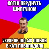 хотів перднуть шиптуном ухуярив шо аж шибки в хаті повипадали