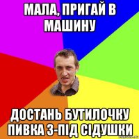 мала, пригай в машину достань бутилочку пивка з-під сідушки