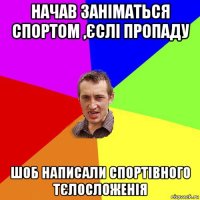 начав заніматься спортом ,єслі пропаду шоб написали спортівного тєлосложенія