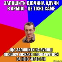 залишити дівчину, йдучи в армію - це тоже саме що залишити на вулиці пляшку віскаря і повернутися за нею через рік