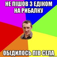 не пішов з едіком на рибалку обідилось пів села