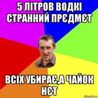 5 літров водкі странний прєдмєт всіх убирає,а чайок нєт