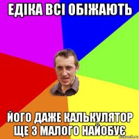 едіка всі обіжають його даже калькулятор ще з малого найобує