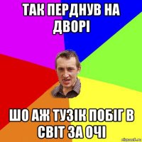 так перднув на дворі шо аж тузік побіг в світ за очі