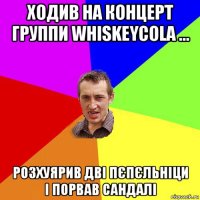 ходив на концерт группи whiskeycola ... розхуярив дві пєпєльніци і порвав сандалі