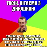 тасік, вітаємо з днюшкою хороших друзів, купа грошей, палкого кохання, багато посмішок і шоб у неділю притягнув додому велику мавпочку! будь чемним