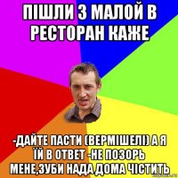 пішли з малой в ресторан каже -дайте пасти (вермішелі) а я їй в ответ -не позорь мене,зуби нада дома чістить