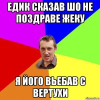 едик сказав шо не поздраве жеку я його вьебав с вертухи