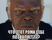  что этот рома себе позволяет???