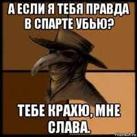 а если я тебя правда в спарте убью? тебе крахю, мне слава.