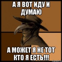 а я вот иду и думаю а может я не тот кто я есть!!!