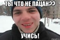 ты что не пацан?? учись!