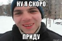 ну я скоро приду