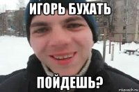 игорь бухать пойдешь?