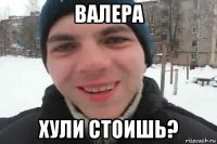 валера хули стоишь?