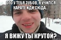 ого у тебя зубов, я учился карате иди сюда... я вижу ты крутой?