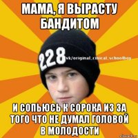 мама, я вырасту бандитом и сопьюсь к сорока из за того что не думал головой в молодости