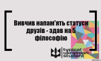 Вивчив напам'ять статуси друзів - здав на 5 філософію