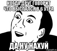 когда друг говорит что выспался в 6 утра да ну нахуй