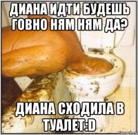 диана идти будешь говно ням ням да? диана сходила в туалет:d