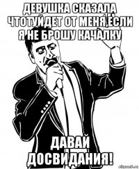 девушка сказала чтотуйдет от меня,если я не брошу качалку давай досвидания!